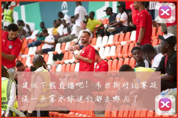 建议下载直播吧！韦尔斯对比赛延误一头雾水球迷们都去哪儿了