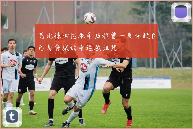 恩比德回忆艰辛历程曾一度怀疑自己与费城的命运被诅咒
