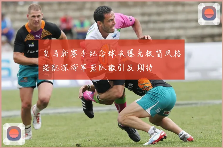 皇马新赛季纪念球衣曝光极简风格搭配深海军蓝队徽引发期待