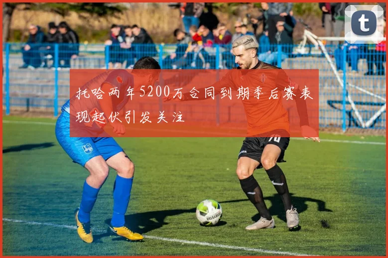 托哈两年5200万合同到期季后赛表现起伏引发关注