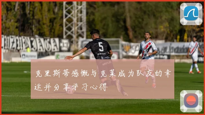 克里斯蒂感慨与克莱成为队友的幸运并分享学习心得